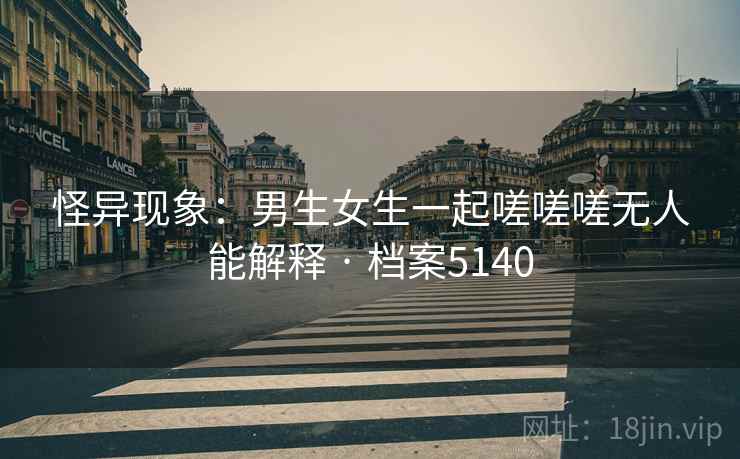 怪异现象：男生女生一起嗟嗟嗟无人能解释 · 档案5140