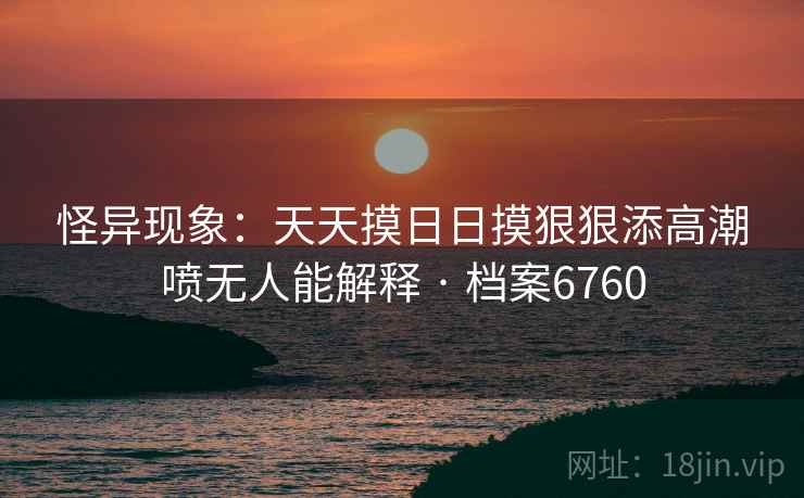怪异现象：天天摸日日摸狠狠添高潮喷无人能解释 · 档案6760
