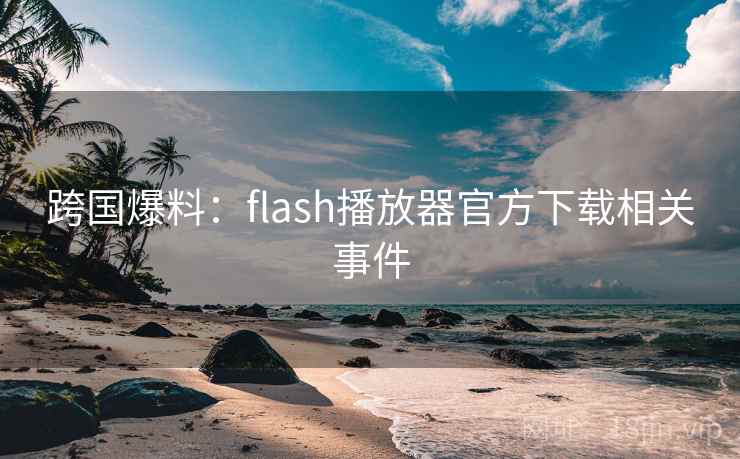 跨国爆料：flash播放器官方下载相关事件