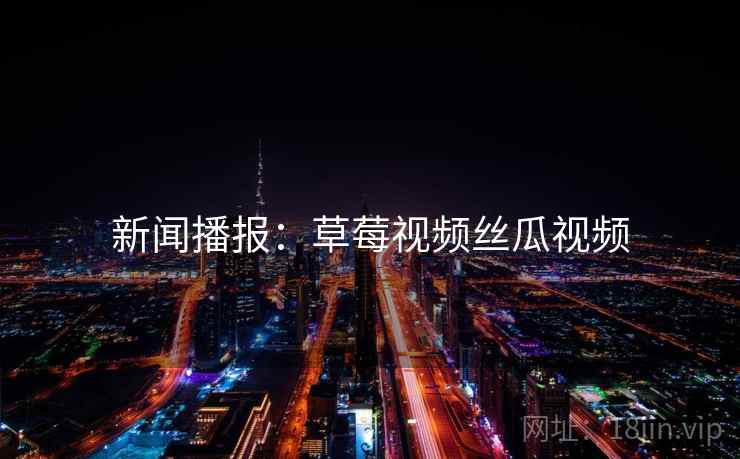 新闻播报：草莓视频丝瓜视频