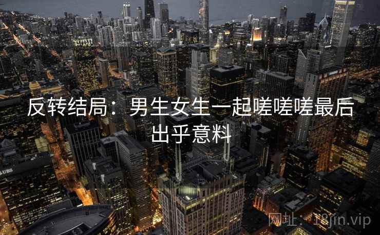 反转结局：男生女生一起嗟嗟嗟最后出乎意料