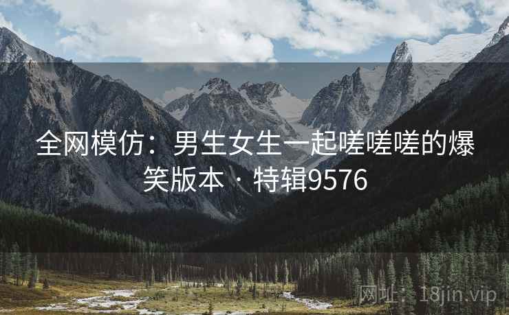 全网模仿：男生女生一起嗟嗟嗟的爆笑版本 · 特辑9576