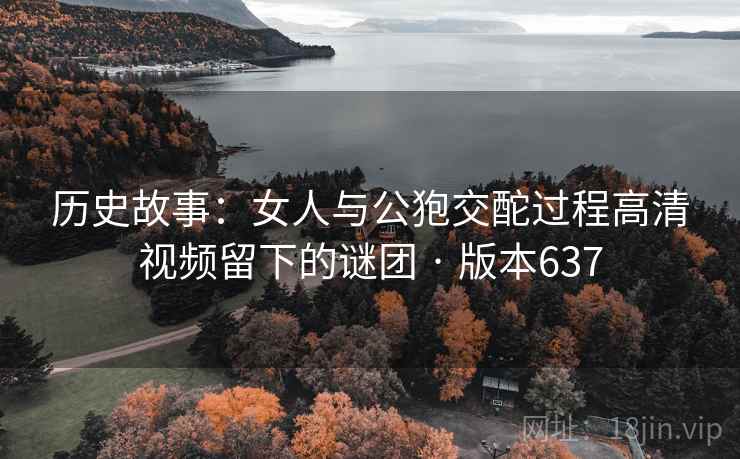 历史故事:女人与公狍交酡过程高清视频留下的谜团 · 版本637 历史故事:女人与公狍交酡过程高清视频留下的谜团 · 版本637