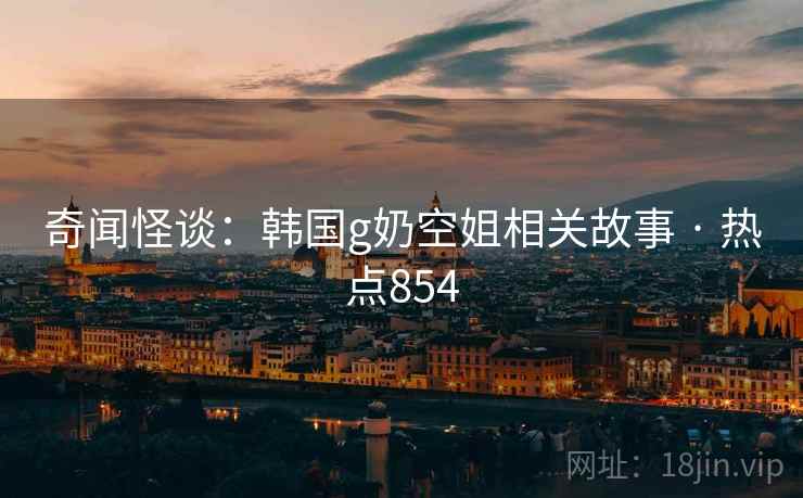 奇闻怪谈：韩国g奶空姐相关故事 · 热点854