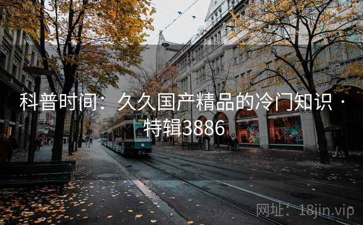 科普时间：久久国产精品的冷门知识 · 特辑3886